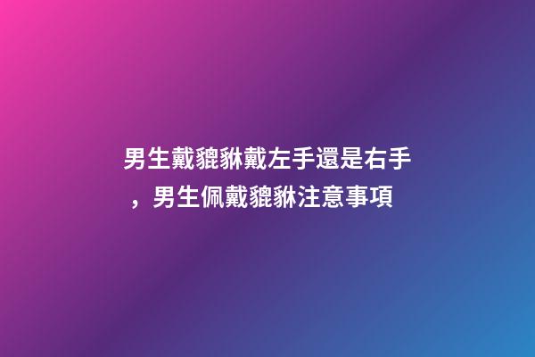 男生戴貔貅戴左手還是右手，男生佩戴貔貅注意事項
